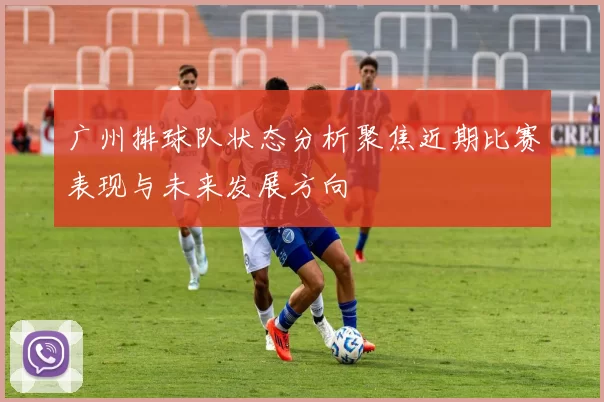 广州排球队状态分析聚焦近期比赛表现与未来发展方向