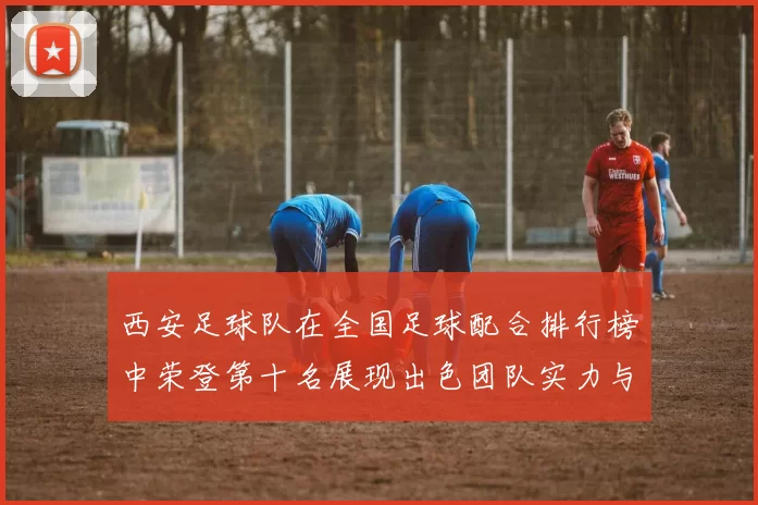 西安足球队在全国足球配合排行榜中荣登第十名展现出色团队实力与协作精神