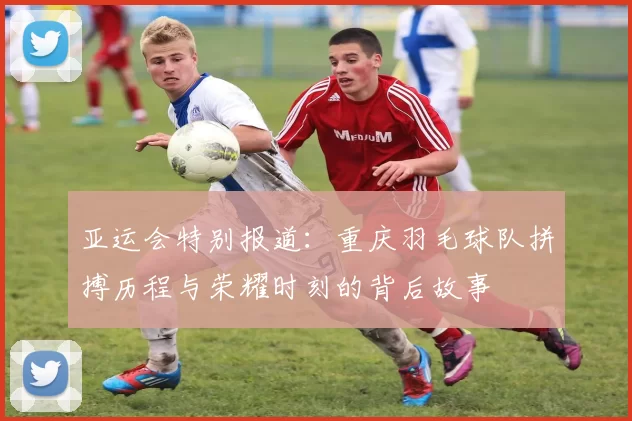 亚运会特别报道：重庆羽毛球队拼搏历程与荣耀时刻的背后故事