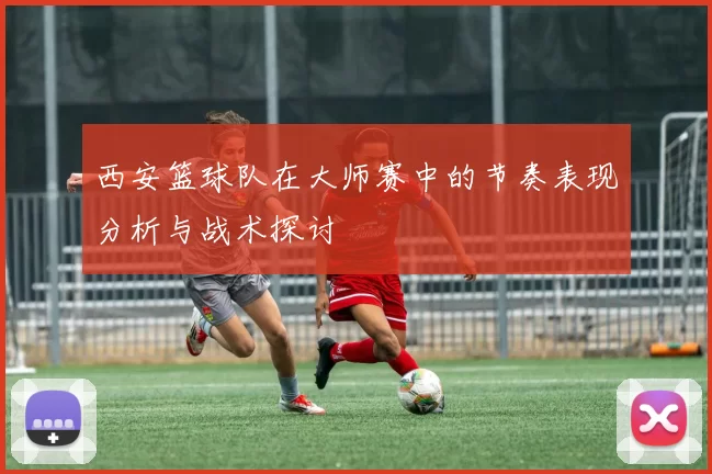 西安篮球队在大师赛中的节奏表现分析与战术探讨
