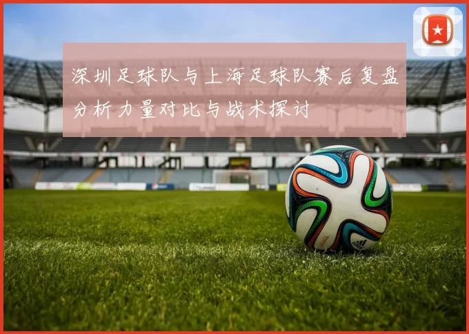 深圳足球队与上海足球队赛后复盘分析力量对比与战术探讨