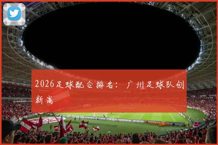 2026足球配合排名：广州足球队创新高