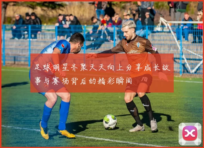足球明星齐聚天天向上分享成长故事与赛场背后的精彩瞬间