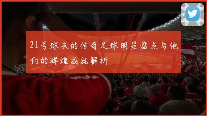 21号球衣的传奇足球明星盘点与他们的辉煌成就解析
