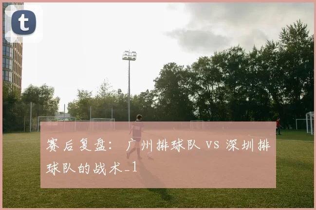 赛后复盘：广州排球队 vs 深圳排球队的战术_1